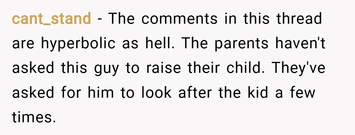 cant_stand − The comments in this thread are hyperbolic as hell. The parents haven't asked this guy to raise their child. They've asked for him to look after the kid...