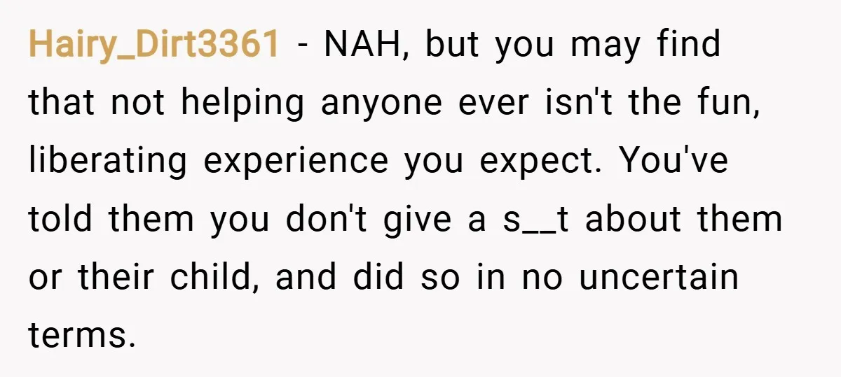 Hairy_Dirt3361 − NAH, but you may find that not helping anyone ever isn't the fun, liberating experience you expect. You've told them you don't give a s__t about them or...