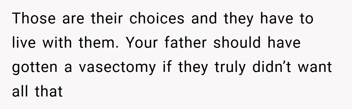 Those are their choices and they have to live with them. Your father should have gotten a vasectomy if they truly didn’t want all that