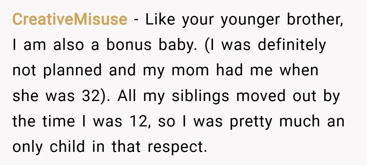 CreativeMisuse − Like your younger brother, I am also a bonus baby. (I was definitely not planned and my mom had me when she was 32). All my siblings moved...