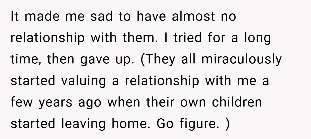 It made me sad to have almost no relationship with them. I tried for a long time, then gave up. (They all miraculously started valuing a relationship with me a...