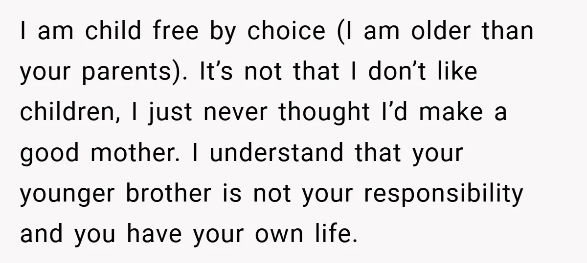 I am child free by choice (I am older than your parents). It’s not that I don’t like children, I just never thought I’d make a good mother. I understand...