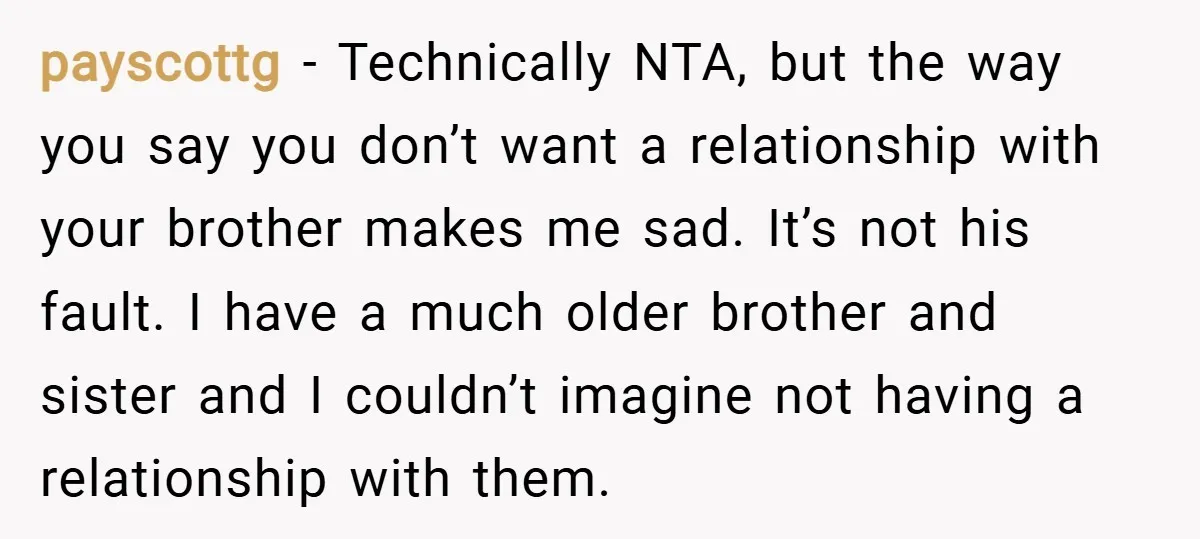 payscottg − Technically NTA, but the way you say you don’t want a relationship with your brother makes me sad. It’s not his fault. I have a much older brother...