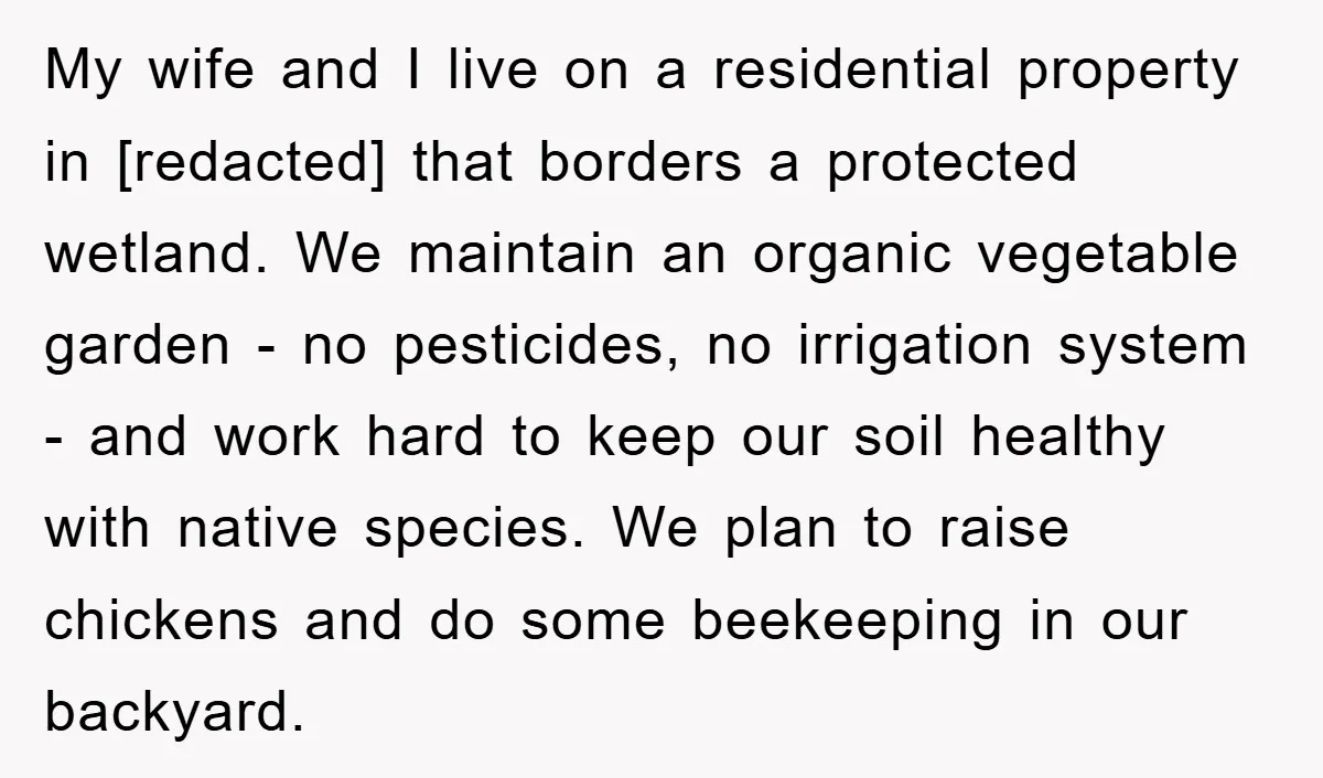 My wife and I live on a residential property in [redacted] that borders a protected wetland. We maintain an organic vegetable garden - no pesticides, no irrigation system - and...
