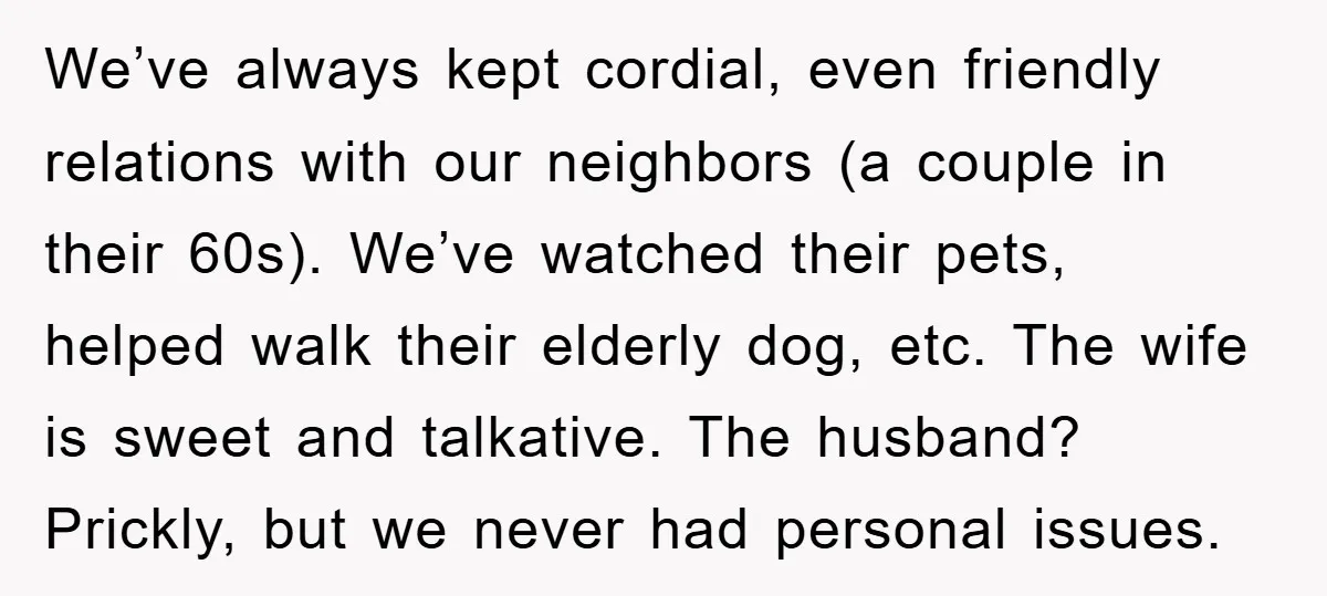 We’ve always kept cordial, even friendly relations with our neighbors (a couple in their 60s). We’ve watched their pets, helped walk their elderly dog, etc. The wife is sweet and...