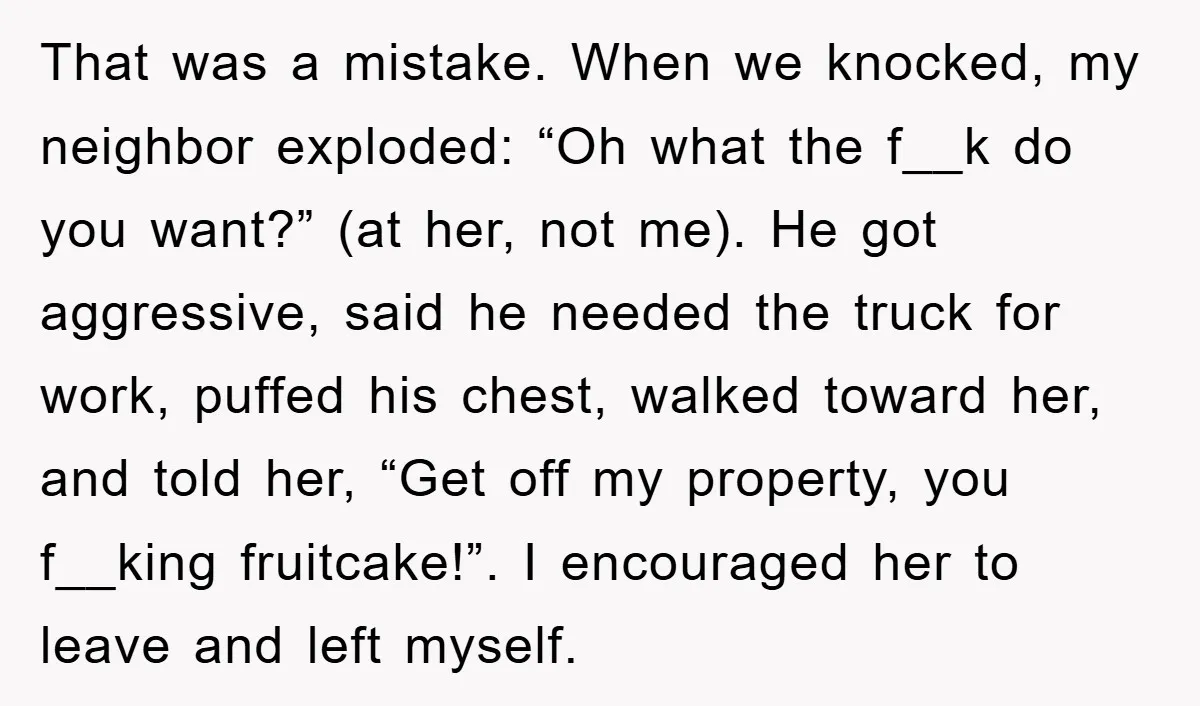 That was a mistake. When we knocked, my neighbor exploded: “Oh what the f__k do you want?” (at her, not me). He got aggressive, said he needed the truck for...