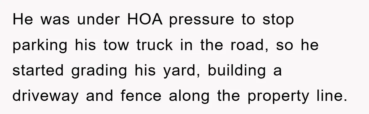 He was under HOA pressure to stop parking his tow truck in the road, so he started grading his yard, building a driveway and fence along the property line.