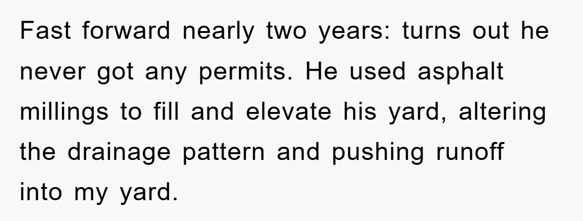 Fast forward nearly two years: turns out he never got any permits. He used asphalt millings to fill and elevate his yard, altering the drainage pattern and pushing runoff into...