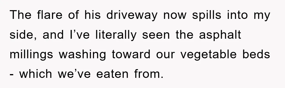 The flare of his driveway now spills into my side, and I’ve literally seen the asphalt millings washing toward our vegetable beds - which we’ve eaten from.