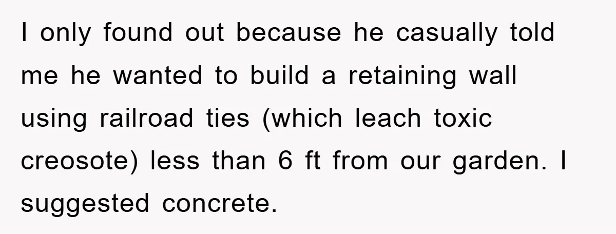 I only found out because he casually told me he wanted to build a retaining wall using railroad ties (which leach toxic creosote) less than 6 ft from our garden....