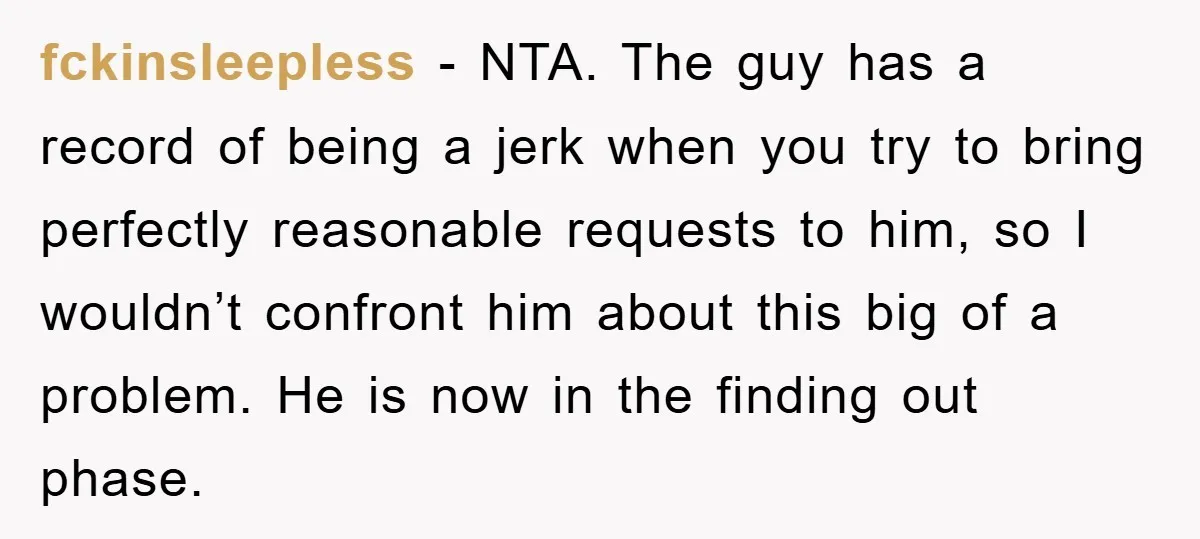 fckinsleepless − NTA. The guy has a record of being a jerk when you try to bring perfectly reasonable requests to him, so I wouldn’t confront him about this big...