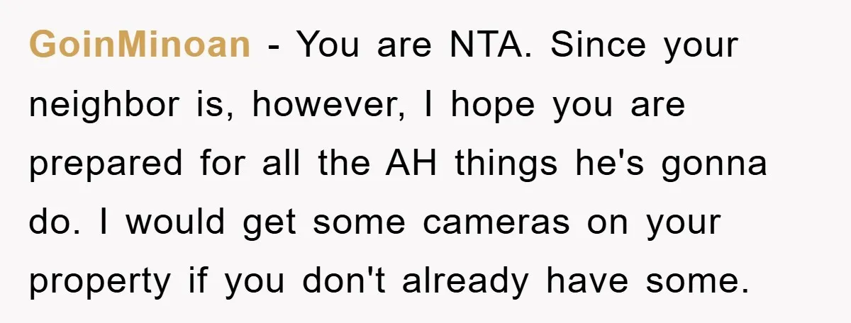 GoinMinoan − You are NTA. Since your neighbor is, however, I hope you are prepared for all the AH things he's gonna do. I would get some cameras on your...