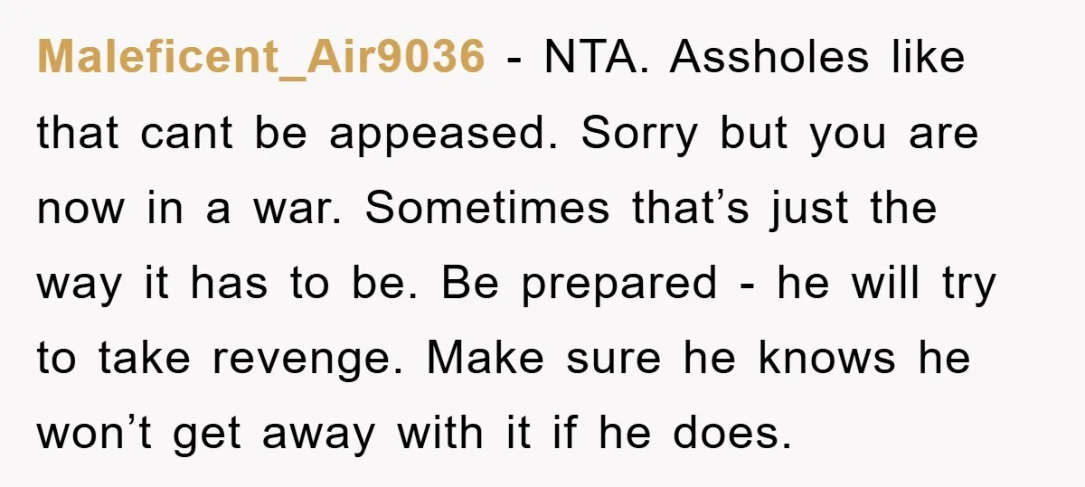 Maleficent_Air9036 − NTA. Assholes like that cant be appeased. Sorry but you are now in a war. Sometimes that’s just the way it has to be. Be prepared - he...