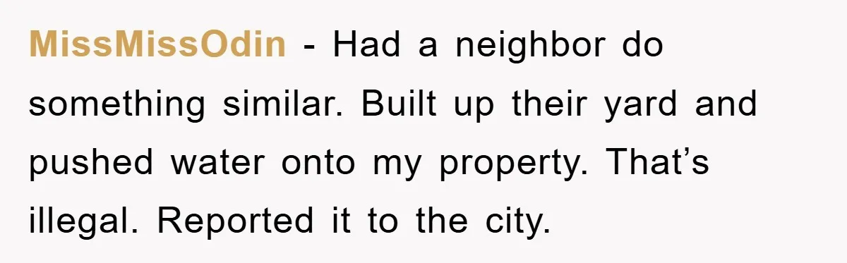 MissMissOdin − Had a neighbor do something similar. Built up their yard and pushed water onto my property. That’s illegal. Reported it to the city.