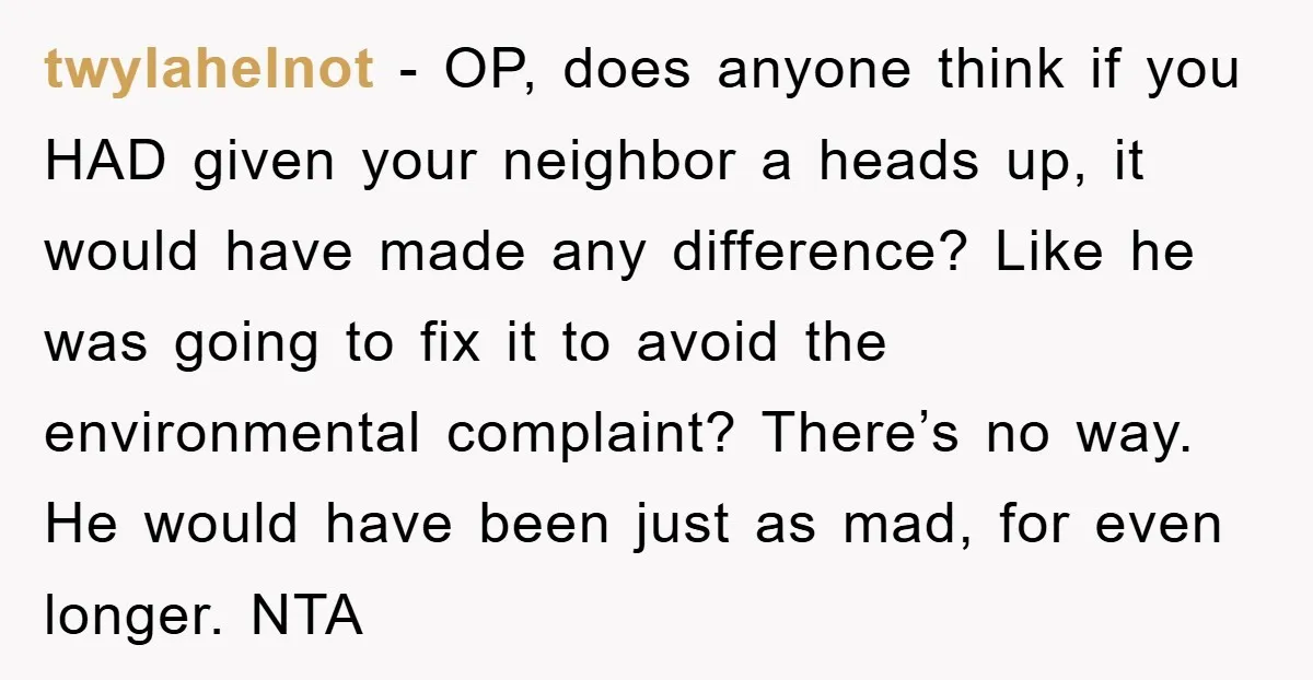 twylahelnot − OP, does anyone think if you HAD given your neighbor a heads up, it would have made any difference? Like he was going to fix it to avoid...