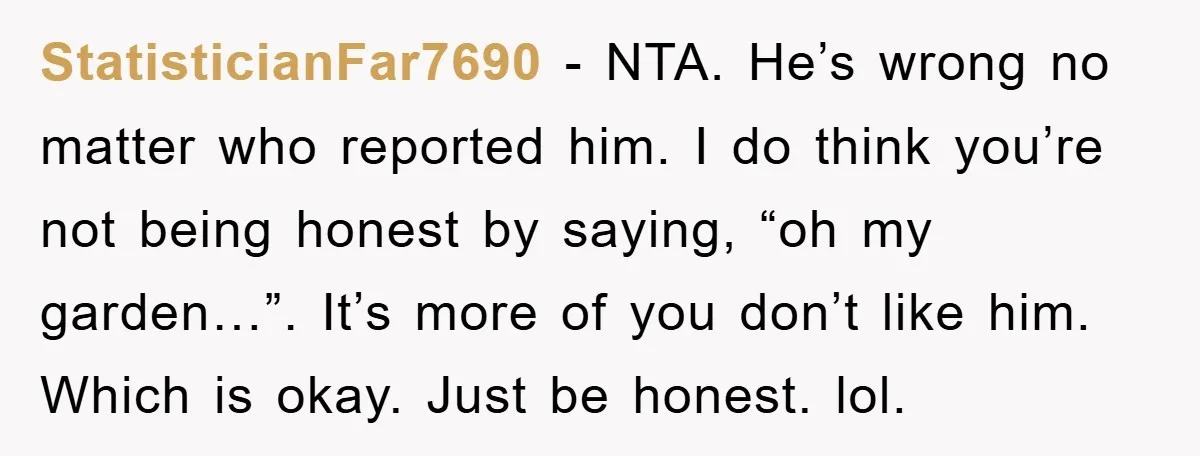 StatisticianFar7690 − NTA. He’s wrong no matter who reported him. I do think you’re not being honest by saying, “oh my garden…”. It’s more of you don’t like him. Which...