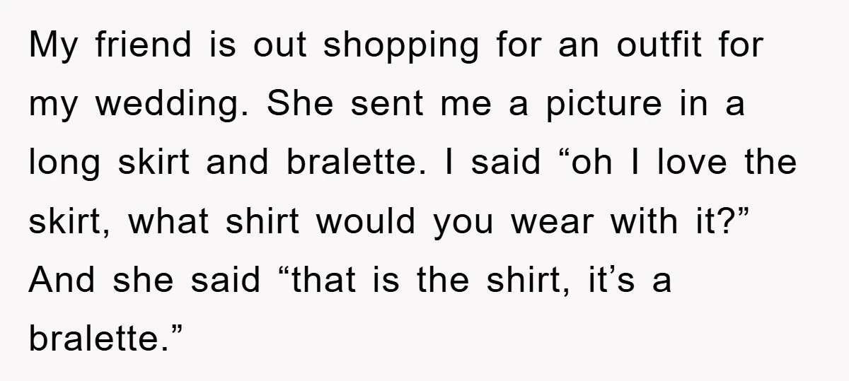 My friend is out shopping for an outfit for my wedding. She sent me a picture in a long skirt and bralette. I said “oh I love the skirt, what...