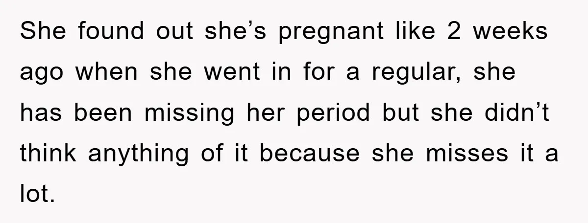 She found out she’s pregnant like 2 weeks ago when she went in for a regular, she has been missing her period but she didn’t think anything of it because...