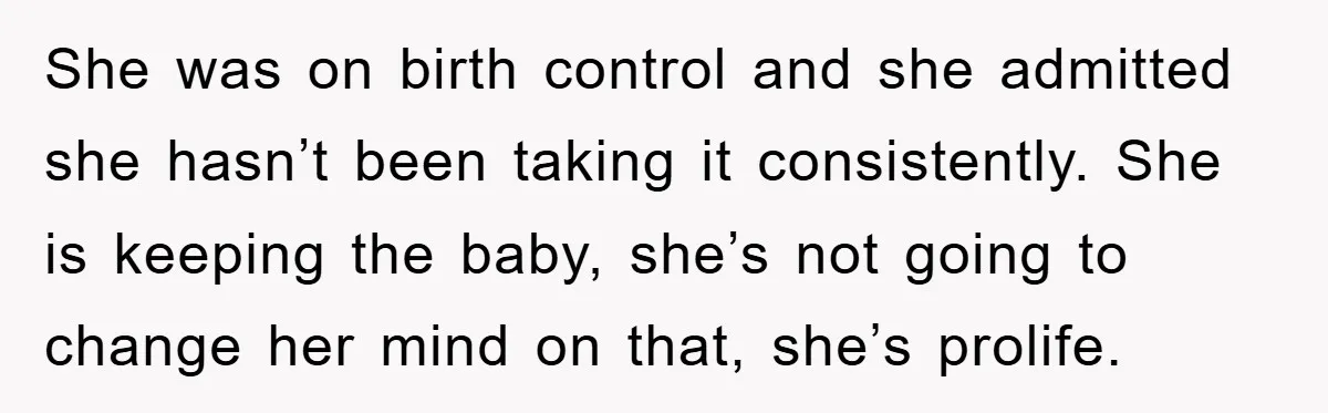She was on birth control and she admitted she hasn’t been taking it consistently. She is keeping the baby, she’s not going to change her mind on that, she’s prolife.