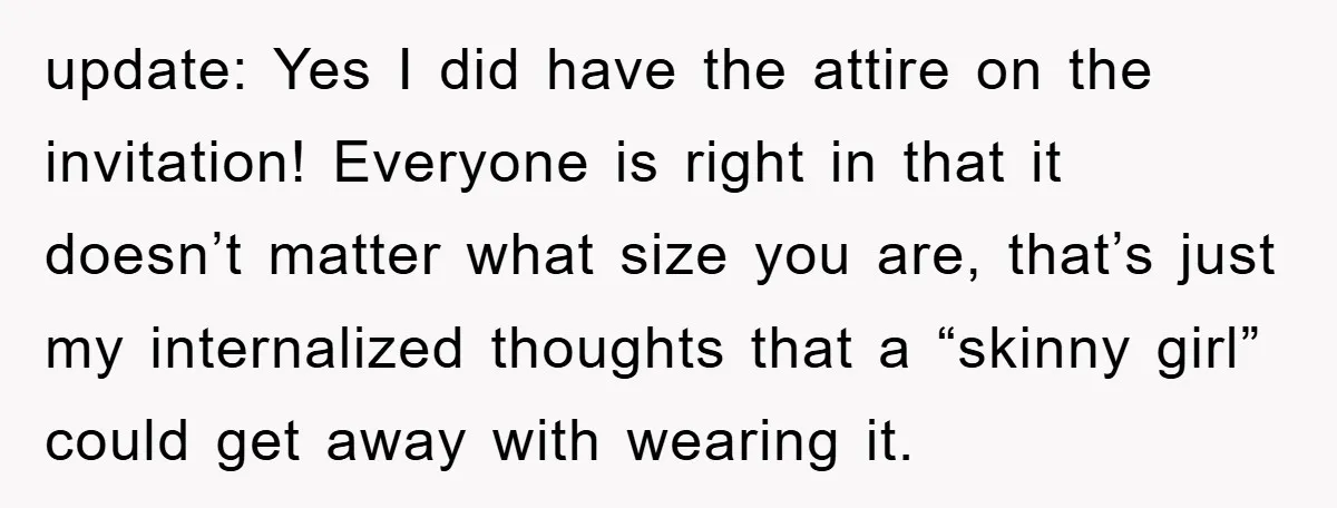 update: Yes I did have the attire on the invitation! Everyone is right in that it doesn’t matter what size you are, that’s just my internalized thoughts that a “skinny...