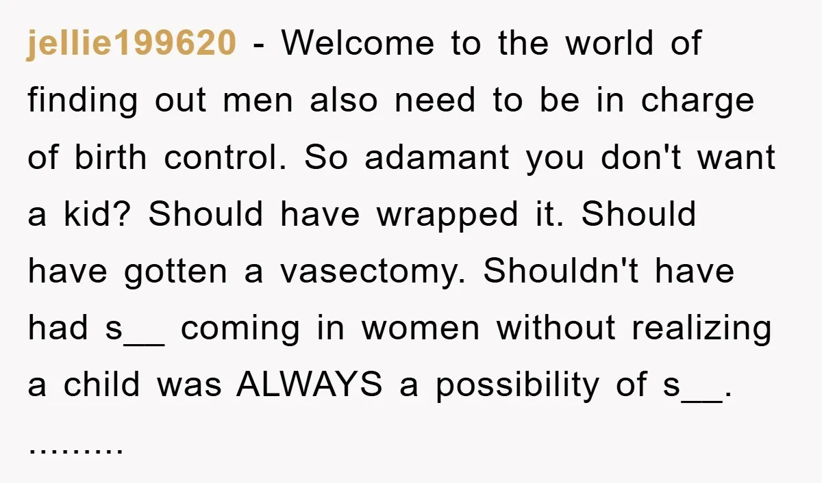 jellie199620 − Welcome to the world of finding out men also need to be in charge of birth control. So adamant you don't want a kid? Should have wrapped it....