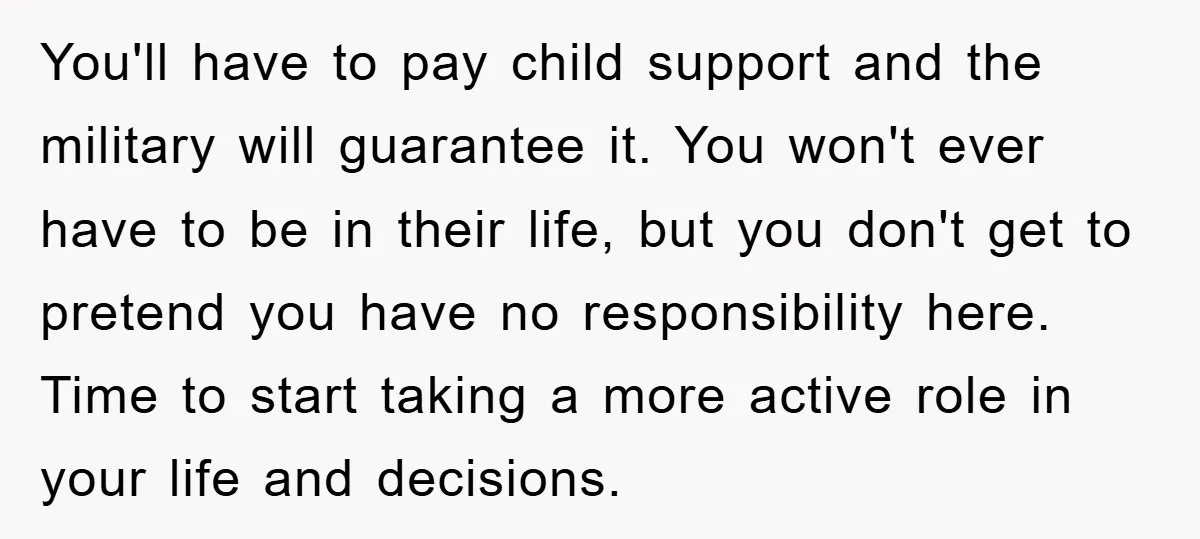You'll have to pay child support and the military will guarantee it. You won't ever have to be in their life, but you don't get to pretend you have no...