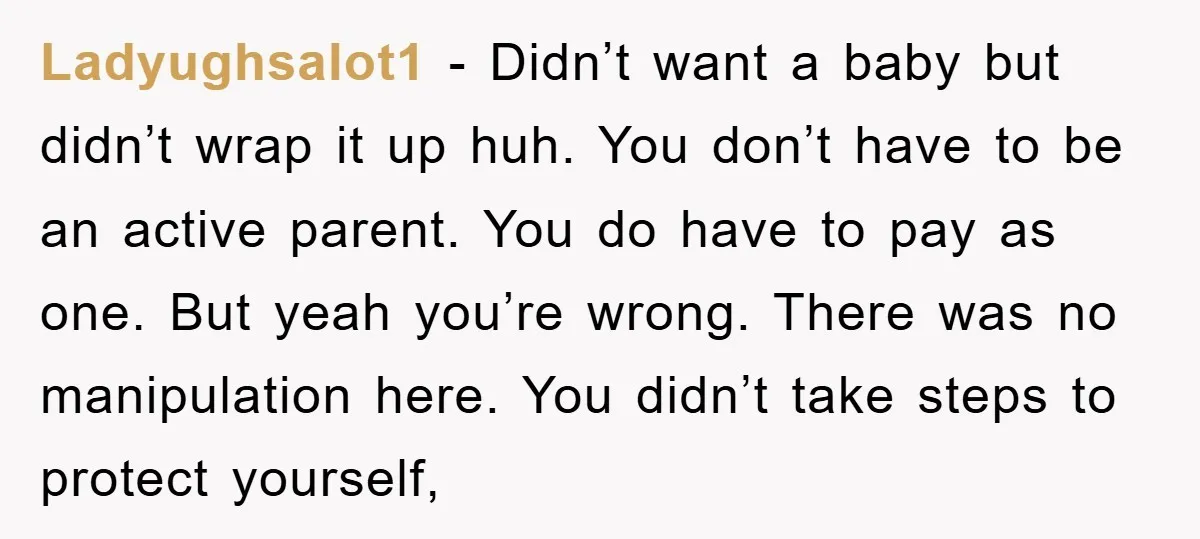 Ladyughsalot1 − Didn’t want a baby but didn’t wrap it up huh. You don’t have to be an active parent. You do have to pay as one. But yeah you’re...