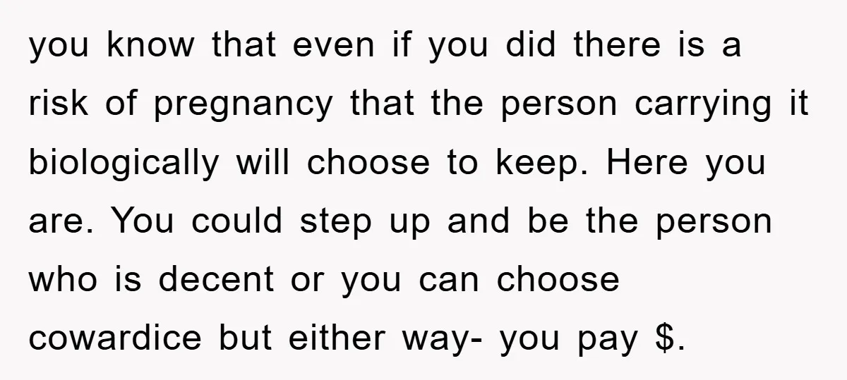 you know that even if you did there is a risk of pregnancy that the person carrying it biologically will choose to keep. Here you are. You could step up...