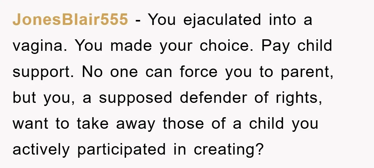 JonesBlair555 − You ejaculated into a vagina. You made your choice. Pay child support. No one can force you to parent, but you, a supposed defender of rights, want to...