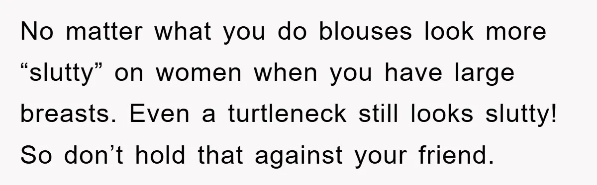 No matter what you do blouses look more “slutty” on women when you have large breasts. Even a turtleneck still looks slutty! So don’t hold that against your friend.