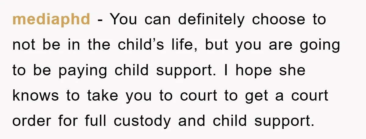 mediaphd − You can definitely choose to not be in the child’s life, but you are going to be paying child support. I hope she knows to take you to...