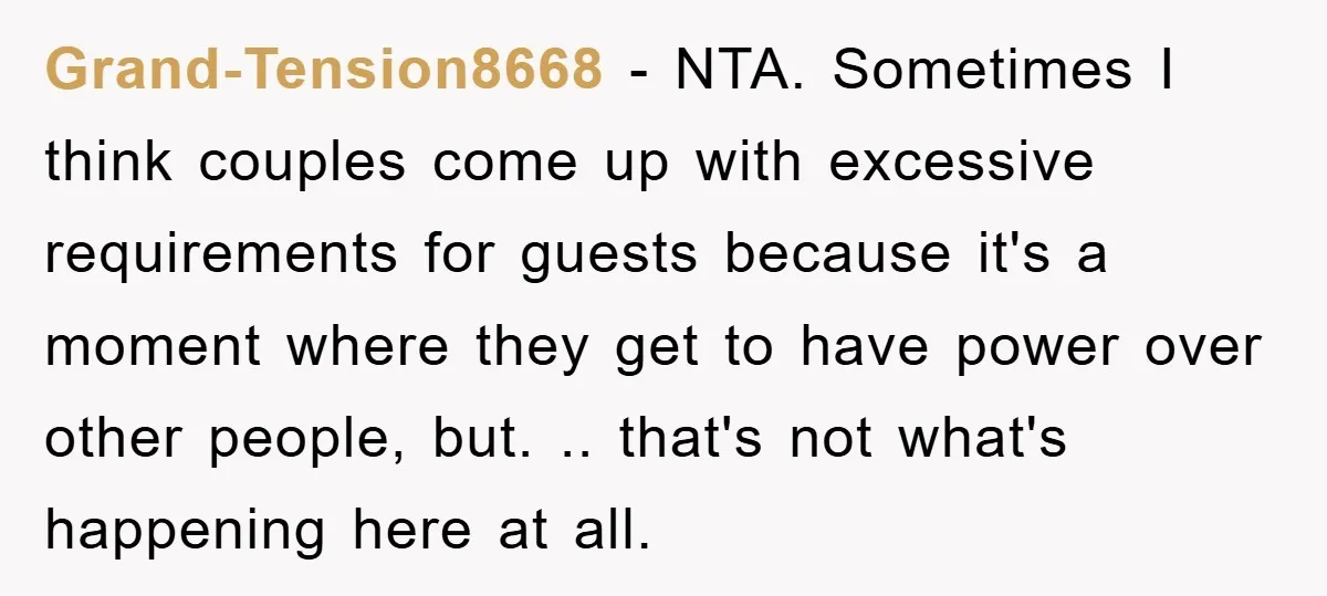 Grand-Tension8668 − NTA. Sometimes I think couples come up with excessive requirements for guests because it's a moment where they get to have power over other people, but. .. that's...