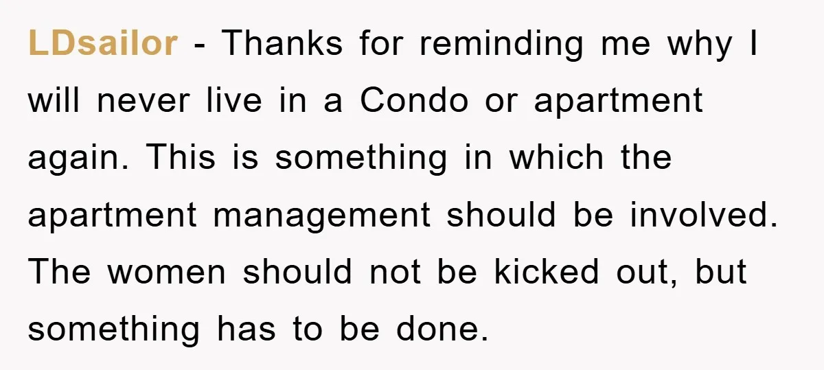 LDsailor - Thanks for reminding me why I will never live in a Condo or apartment again. This is something in which the apartment management should be involved. The women...