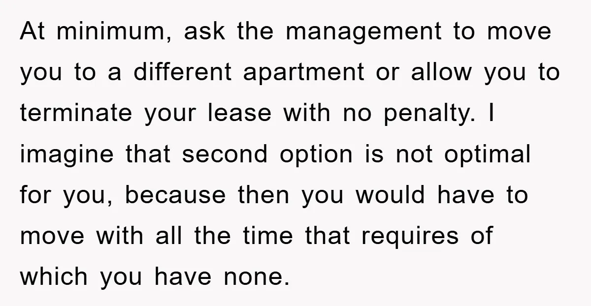 At minimum, ask the management to move you to a different apartment or allow you to terminate your lease with no penalty. I imagine that second option is not optimal...