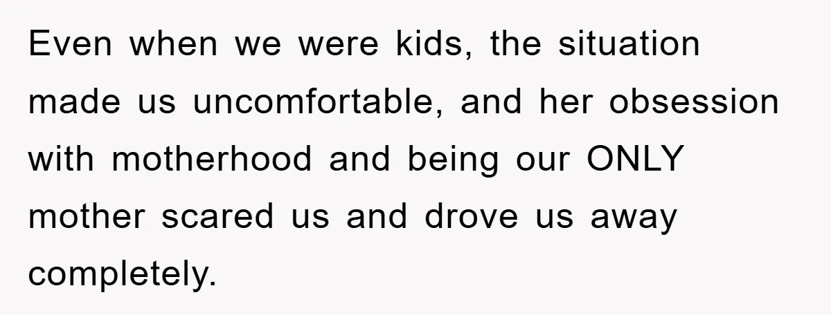 Even when we were kids, the situation made us uncomfortable, and her obsession with motherhood and being our ONLY mother scared us and drove us away completely.