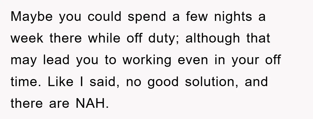 Maybe you could spend a few nights a week there while off duty; although that may lead you to working even in your off time. Like I said, no good...