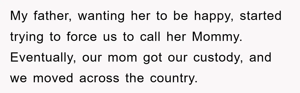 My father, wanting her to be happy, started trying to force us to call her Mommy. Eventually, our mom got our custody, and we moved across the country.