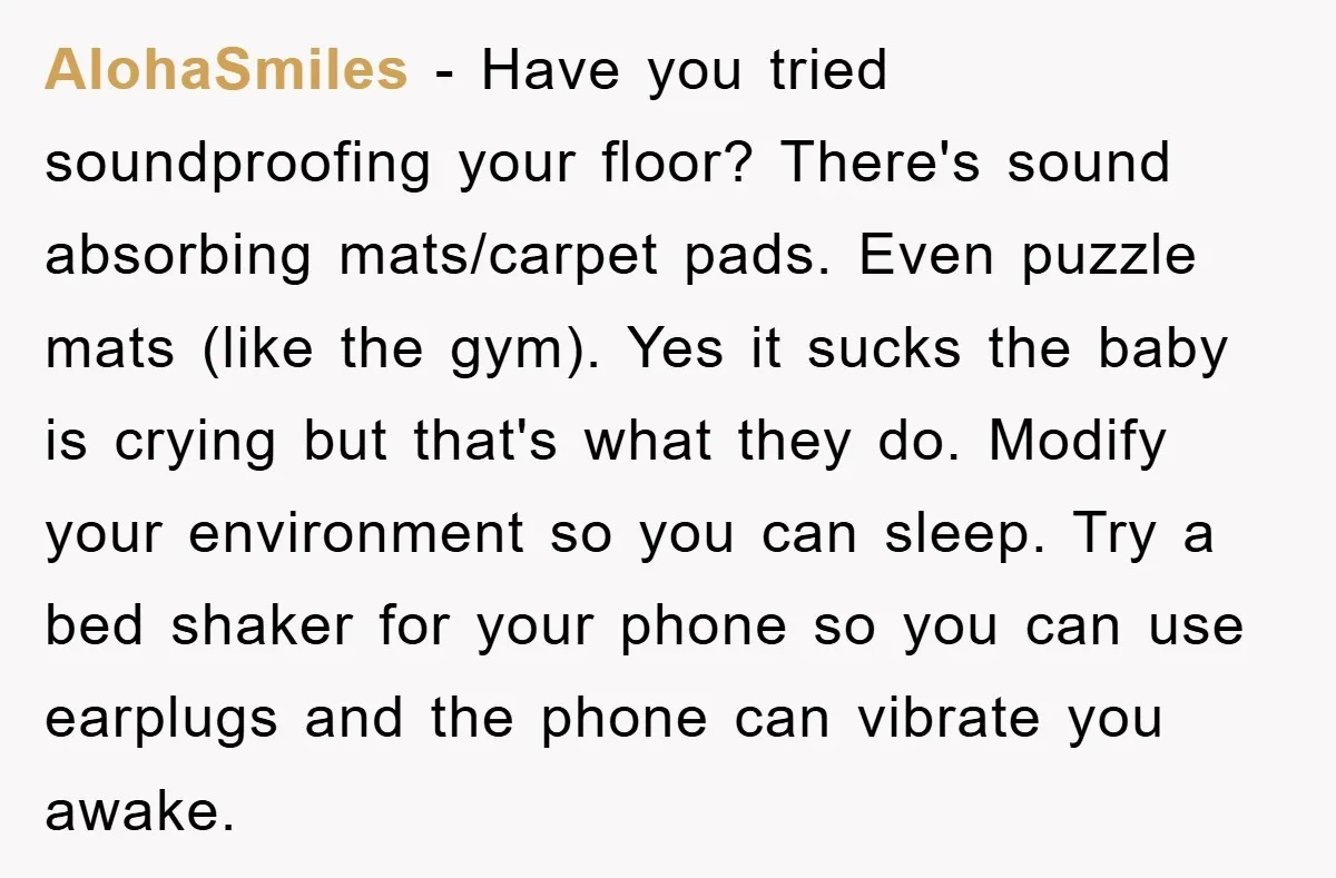 AlohaSmiles - Have you tried soundproofing your floor? There's sound absorbing mats/carpet pads. Even puzzle mats (like the gym). Yes it sucks the baby is crying but that's what they...