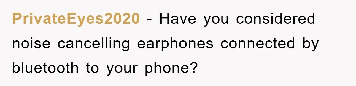 PrivateEyes2020 - Have you considered noise cancelling earphones connected by bluetooth to your phone?