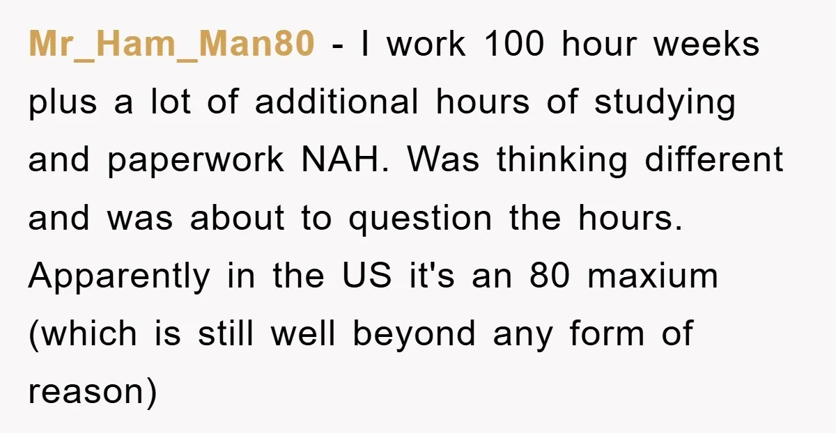 Mr_Ham_Man80 - I work 100 hour weeks plus a lot of additional hours of studying and paperwork NAH. Was thinking different and was about to question the hours. Apparently in...