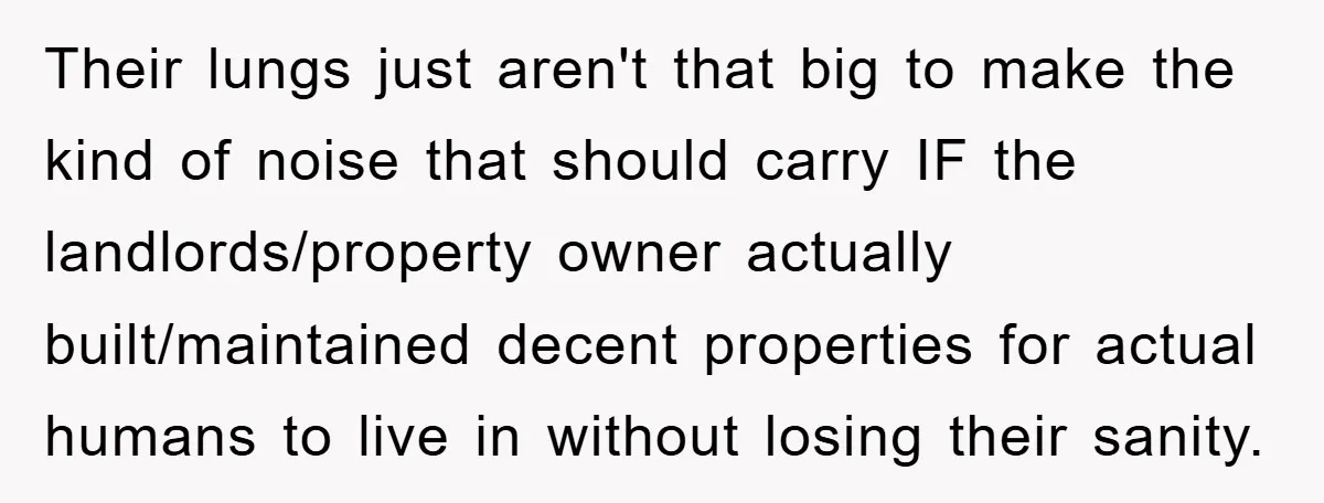 Their lungs just aren't that big to make the kind of noise that should carry IF the landlords/property owner actually built/maintained decent properties for actual humans to live in without...