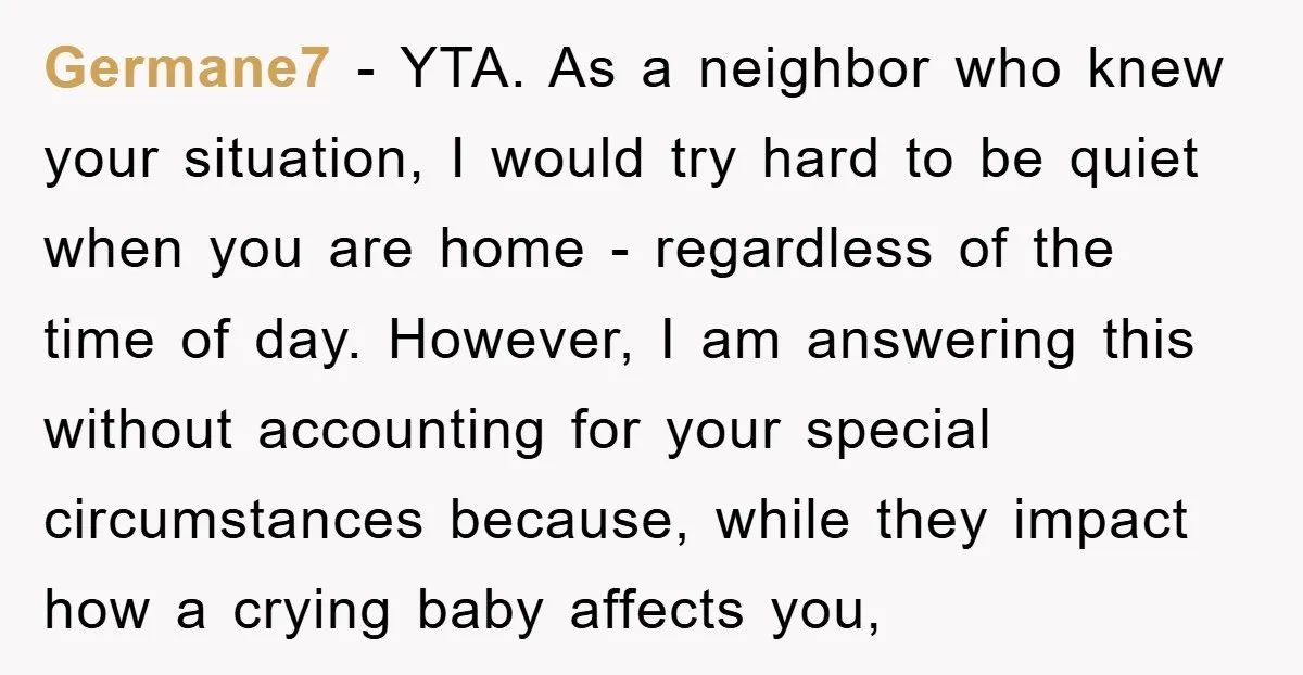 Germane7 - YTA. As a neighbor who knew your situation, I would try hard to be quiet when you are home - regardless of the time of day. However, I...