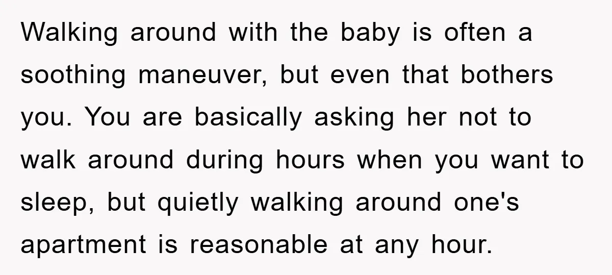 Walking around with the baby is often a soothing maneuver, but even that bothers you. You are basically asking her not to walk around during hours when you want to...