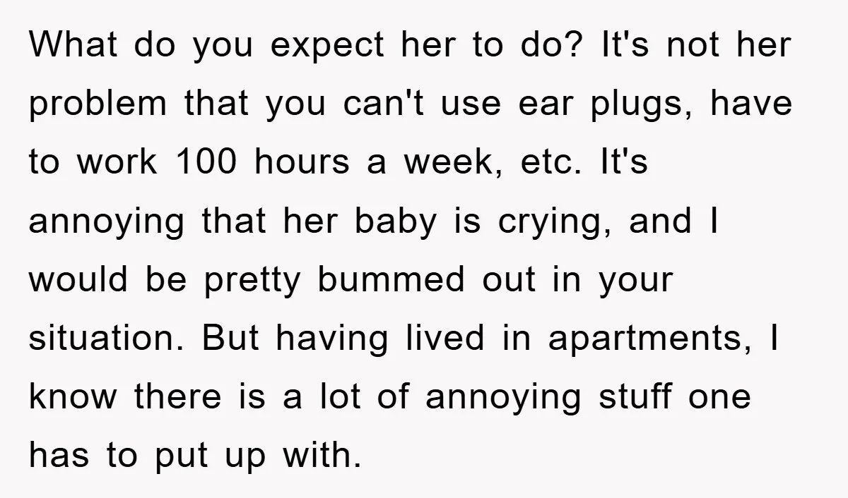 What do you expect her to do? It's not her problem that you can't use ear plugs, have to work 100 hours a week, etc. It's annoying that her baby...