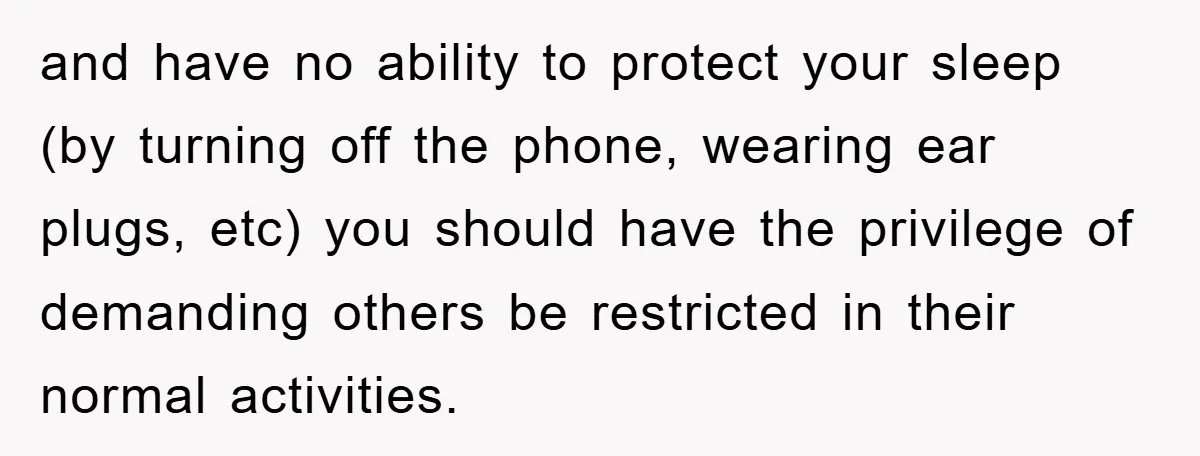 and have no ability to protect your sleep (by turning off the phone, wearing ear plugs, etc) you should have the privilege of demanding others be restricted in their normal...