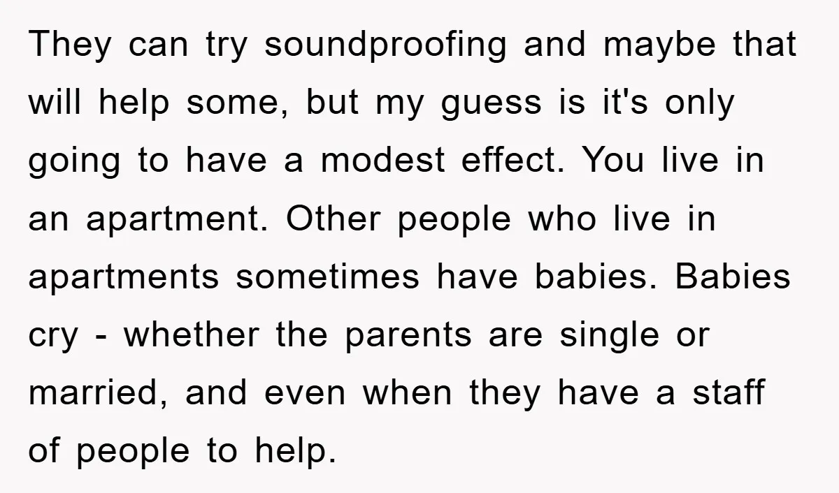 They can try soundproofing and maybe that will help some, but my guess is it's only going to have a modest effect. You live in an apartment. Other people who...