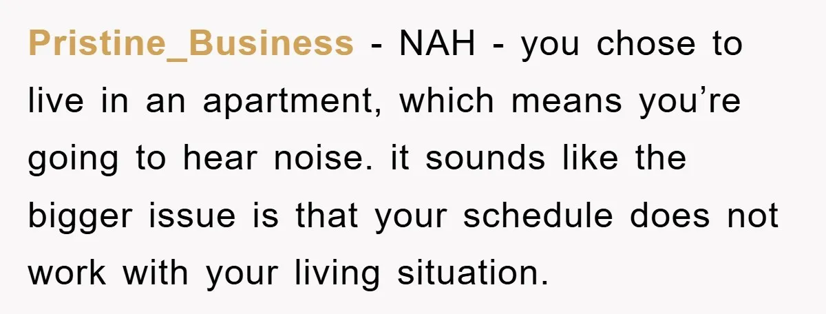 Pristine_Business - NAH - you chose to live in an apartment, which means you’re going to hear noise. it sounds like the bigger issue is that your schedule does not...