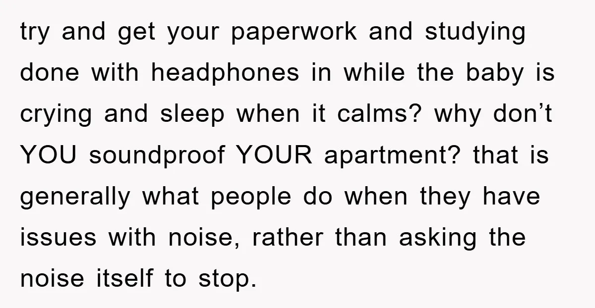 try and get your paperwork and studying done with headphones in while the baby is crying and sleep when it calms? why don’t YOU soundproof YOUR apartment? that is generally...