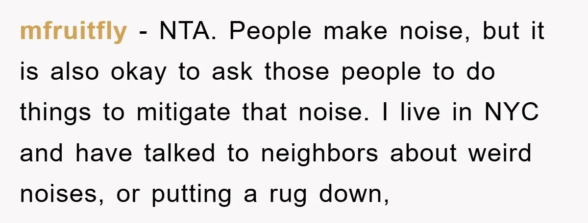 mfruitfly - NTA. People make noise, but it is also okay to ask those people to do things to mitigate that noise. I live in NYC and have talked to...