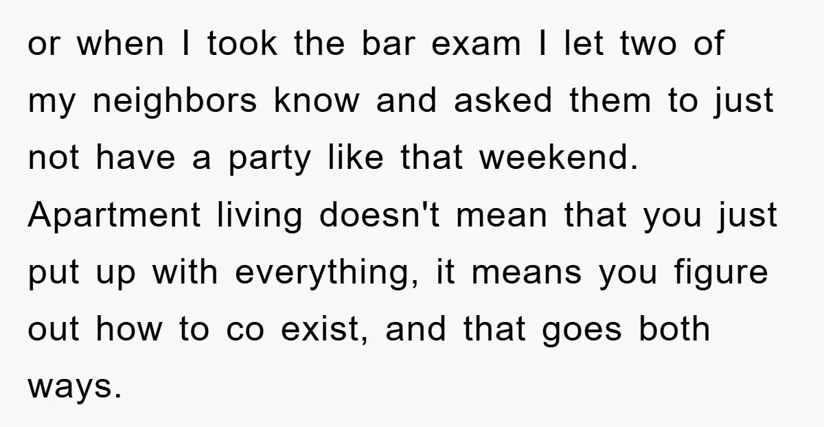 or when I took the bar exam I let two of my neighbors know and asked them to just not have a party like that weekend. Apartment living doesn't mean...